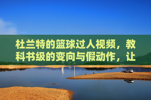 杜兰特的篮球过人视频，教科书级的变向与假动作，让对手窒息的视觉盛宴，杜兰特长篇过人集锦，教科书级变向与假动作，让对手窒息的视觉盛宴