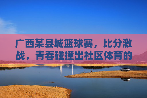 广西某县城篮球赛，比分激战，青春碰撞出社区体育的璀璨火花