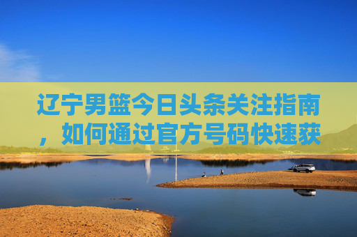 辽宁男篮今日头条关注指南,如何通过官方号码快速获取最新战报与球员动态
