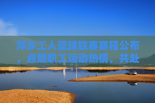 萍乡工人篮球联赛赛程公布，点燃职工运动热情，共赴篮球盛宴