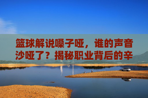 篮球解说嗓子哑,谁的声音沙哑了?揭秘职业背后的辛酸与挑战,篮球解说嗓子哑,谁的声音沙哑了?揭秘职业背后的辛酸与挑战