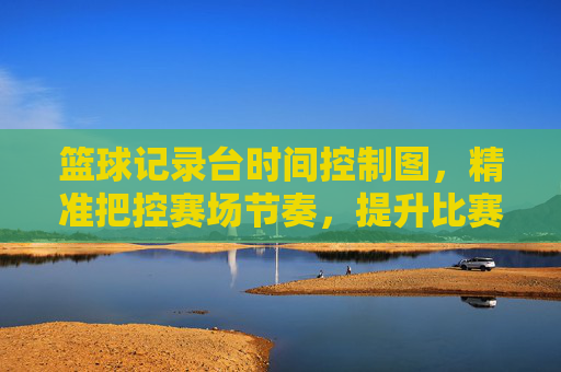 篮球记录台时间控制图,精准把控赛场节奏,提升比赛管理效率,篮球记录台时间控制图,精准把控赛场节奏,提升比赛管理效率