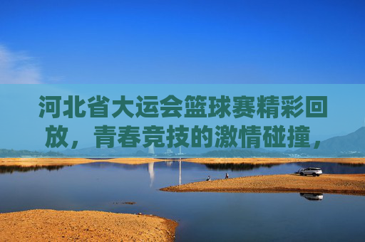 河北省大运会篮球赛精彩回放,青春竞技的激情碰撞,技艺与拼搏的闪耀瞬间,河北省大运会篮球赛精彩回放,青春竞技的激情碰撞与技艺拼搏的闪耀瞬间