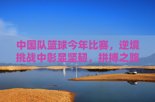 中国队篮球今年比赛，逆境挑战中彰显坚韧，拼搏之路再续荣光，中国男篮逆境挑战中彰显坚韧，拼搏之路再续荣光