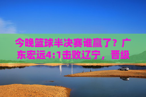 今晚篮球半决赛谁赢了?广东宏远4:1击败辽宁,晋级总决赛!