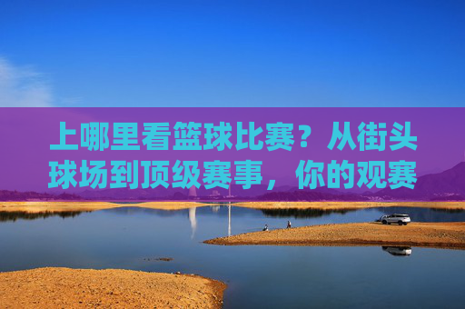 上哪里看篮球比赛?从街头球场到顶级赛事,你的观赛选择全指南