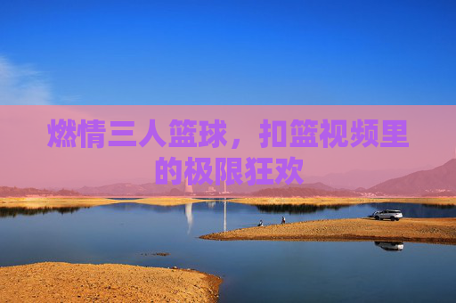 燃情三人篮球,扣篮视频里的极限狂欢