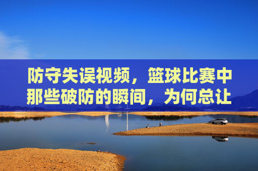 防守失误视频,篮球比赛中那些破防的瞬间,为何总让球迷拍案叫绝?篮球比赛中那些破防的防守失误瞬间,为何总让球迷拍案叫绝?