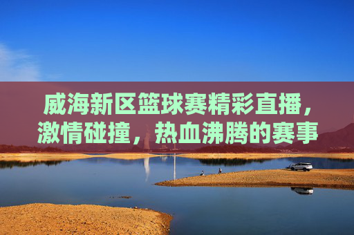 威海新区篮球赛精彩直播，激情碰撞，热血沸腾的赛事盛宴，威海新区篮球赛精彩直播，激情碰撞，热血沸腾的赛事盛宴