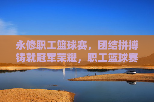 永修职工篮球赛,团结拼搏铸就冠军荣耀,职工篮球赛场展现团队风采,永修职工篮球赛,团结拼搏铸就冠军荣耀,展现团队风采
