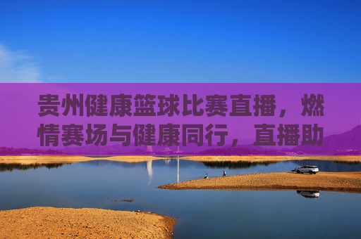 贵州健康篮球比赛直播，燃情赛场与健康同行，直播助力全民健身新风尚