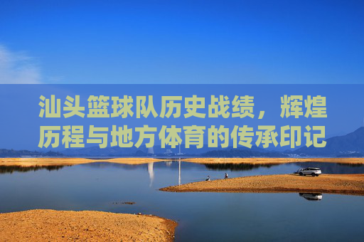 汕头篮球队历史战绩,辉煌历程与地方体育的传承印记