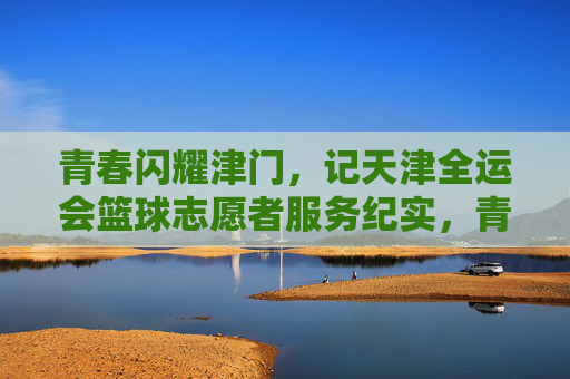 青春闪耀津门，记天津全运会篮球志愿者服务纪实，青春闪耀津门，记天津全运会篮球志愿者服务纪实