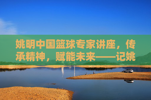 姚明中国篮球专家讲座，传承精神，赋能未来——记姚明中国篮球专家讲座现场