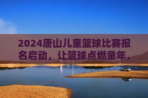 2024唐山儿童篮球比赛报名启动，让篮球点燃童年，让梦想在赛场飞扬，2024唐山儿童篮球比赛报名启动，让篮球点燃童年，梦想在赛场飞扬