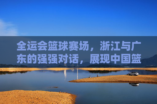 全运会篮球赛场，浙江与广东的强强对话，展现中国篮球的青春力量，全运会篮球赛场，浙江与广东强强对话，展现中国篮球的青春力量
