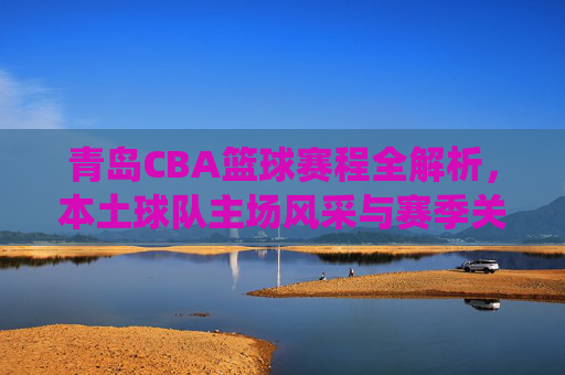 青岛CBA篮球赛程全解析,本土球队主场风采与赛季关键战役前瞻,青岛CBA赛程全解析,本土球队主场风采与赛季关键战役前瞻