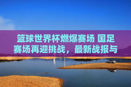 篮球世界杯燃爆赛场 国足赛场再迎挑战,最新战报与赛事分析,篮球世界杯燃爆赛场 国足赛场再迎挑战,最新战报与赛事分析