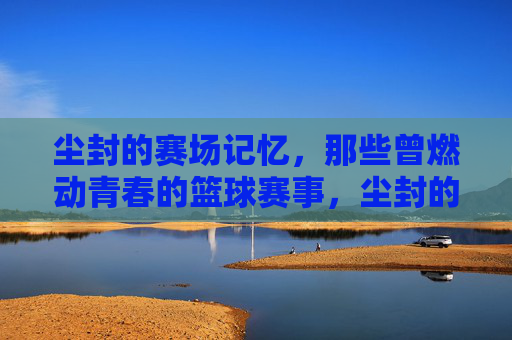 尘封的赛场记忆，那些曾燃动青春的篮球赛事，尘封的赛场记忆，那些曾燃动青春的篮球赛事