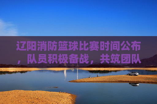 辽阳消防篮球比赛时间公布，队员积极备战，共筑团队凝聚力，辽阳消防篮球比赛时间公布，队员积极备战，共筑团队凝聚力