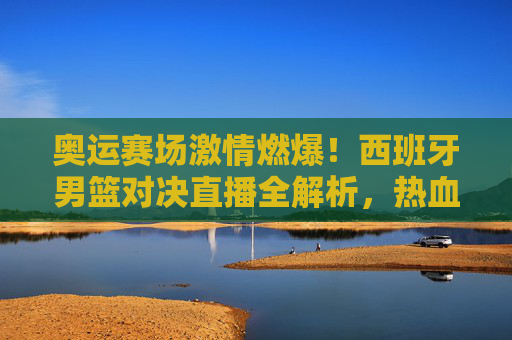 奥运赛场激情燃爆!西班牙男篮对决直播全解析,热血与技巧的巅峰对决