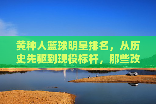 黄种人篮球明星排名，从历史先驱到现役标杆，那些改变篮球格局的亚洲面孔
