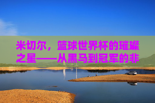 米切尔，篮球世界杯的璀璨之星——从黑马到冠军的非凡征程，米切尔，篮球世界杯的璀璨之星——从黑马到冠军的非凡征程