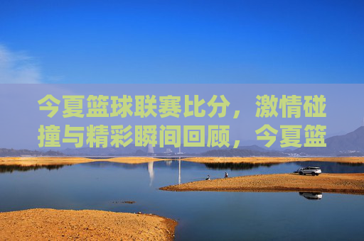 今夏篮球联赛比分，激情碰撞与精彩瞬间回顾，今夏篮球联赛精彩回顾，比分与激情碰撞瞬间