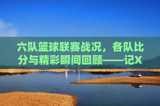 六队篮球联赛战况，各队比分与精彩瞬间回顾——记X月X日篮球竞赛精彩集锦