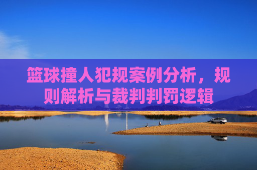 篮球撞人犯规案例分析,规则解析与裁判判罚逻辑