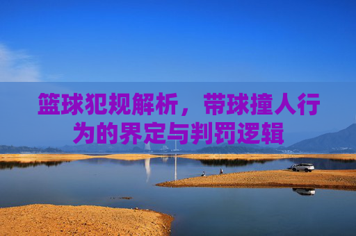 篮球犯规解析,带球撞人行为的界定与判罚逻辑