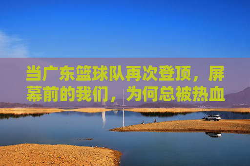 当广东篮球队再次登顶，屏幕前的我们，为何总被热血与梦想击中？当广东篮球队再次登顶，我们为何总被热血与梦想击中？