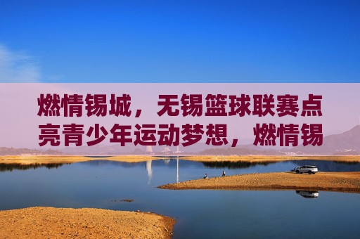 燃情锡城,无锡篮球联赛点亮青少年运动梦想,燃情锡城,无锡篮球联赛点亮青少年运动梦想