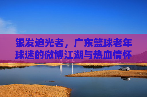 银发追光者，广东篮球老年球迷的微博江湖与热血情怀，银发追光者，广东篮球老年球迷的微博江湖与热血情怀