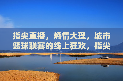 指尖直播,燃情大理,城市篮球联赛的线上狂欢,指尖直播燃情大理 城市篮球联赛的线上狂欢