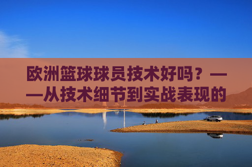 欧洲篮球球员技术好吗?——从技术细节到实战表现的多维验证