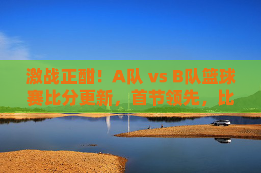 激战正酣！A队 vs B队篮球赛比分更新，首节领先，比赛进入白热化，双方球员展现竞技风采