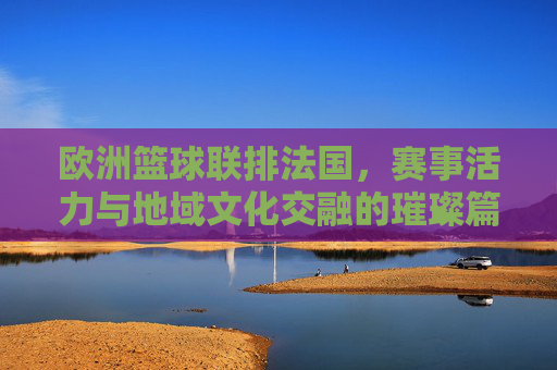 欧洲篮球联排法国，赛事活力与地域文化交融的璀璨篇章