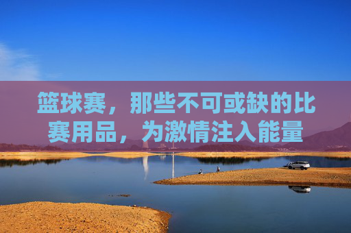 篮球赛,那些不可或缺的比赛用品,为激情注入能量