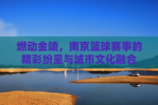 燃动金陵,南京篮球赛事的精彩纷呈与城市文化融合