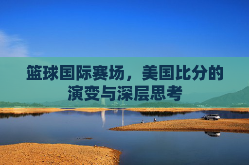 篮球国际赛场,美国比分的演变与深层思考