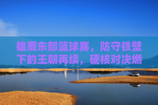 雄鹿东部篮球赛，防守铁壁下的王朝再续，硬核对决燃爆赛场