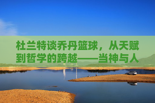 杜兰特谈乔丹篮球,从天赋到哲学的跨越——当神与人对话,我们读懂篮球的真正意义,杜兰特谈乔丹篮球,从天赋到哲学的跨越,当神与人对话,读懂篮球的真正意义