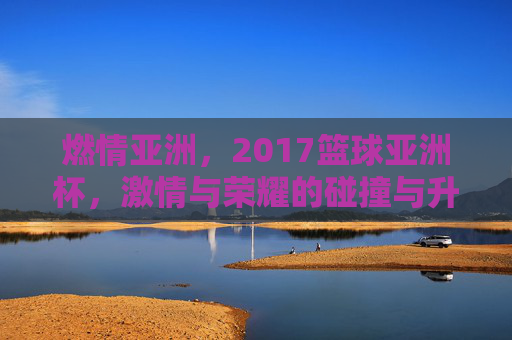燃情亚洲，2017篮球亚洲杯，激情与荣耀的碰撞与升华
