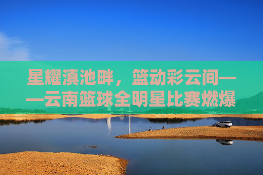 星耀滇池畔,篮动彩云间——云南篮球全明星比赛燃爆赛场,高原篮球魅力尽显