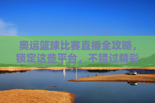 奥运篮球比赛直播全攻略，锁定这些平台，不错过精彩对决！