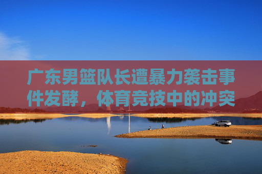 广东男篮队长遭暴力袭击事件发酵，体育竞技中的冲突与规则边界引热议，广东男篮队长遭暴力袭击事件发酵，体育竞技中的冲突与规则边界引热议