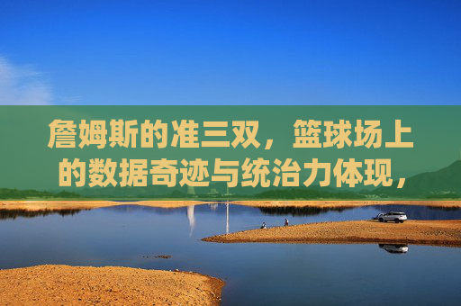詹姆斯的准三双，篮球场上的数据奇迹与统治力体现，詹姆斯的准三双，篮球场上的数据奇迹与统治力体现