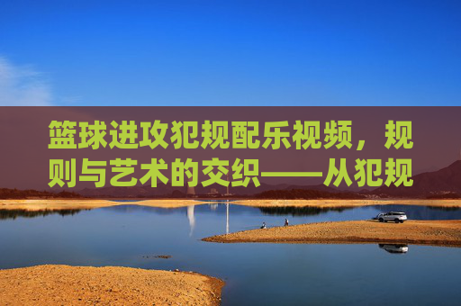 篮球进攻犯规配乐视频，规则与艺术的交织——从犯规瞬间到情感共鸣的视听盛宴，篮球进攻犯规配乐视频，规则与艺术的交织——从犯规瞬间到情感共鸣的视听盛宴