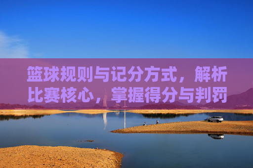 篮球规则与记分方式，解析比赛核心，掌握得分与判罚的奥秘